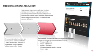 Программа Digital лояльности
1
Активные пользователи получают
приглашение вступить в DIGITAL
CLUB и связать свои аккаунты в
социальных сетях с личным
кабинетом на сайте Музея
2
За активные социальные действия («лайки»
постов, комментарии, перепосты, ответы,
рекомендации и комментарии в нейтральных
сообществах) члены клуба получают виртуальные
баллы, накопление которых отслеживается в
личном кабинете.
3
Накопленные баллы позволяют получить определенные
выгоды непосредственно связанные с Музеем
• Скидки на билеты
• Чашка кофе в кафе
• Купон в магазине
• Специальные выставки и ивенты
• Услуги гида
• … 76
 