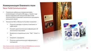 80
Near Field Communication
Коммуникация ближнего поля
http://www.youtube.com/watch?v=QomvjLhYbEo&feature=youtu.be
http://www.youtube.com/watch?v=ORkuWJcJpXo
• Появление мобильных коммуникаторов,
позволяющих считывать QR коды, а также с еще
более современной технологией Near Field
Communication позволяют значительно расширить
реальность музея
• Технология NFC в Museum of London позволяет:
• Получать ваучеры и купоны в магазины и
кафе музея
• Узнавать дополнительную информацию об
экспонатах и выставках
• Вливаться в социальные сети: “like”, “share” и
пр.
• Загружать саундтреки
• Получать дополнительную информацию о
посещении
 