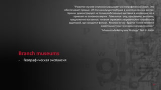 81
Branch museums
- Географическая экспансия
“Развитие музеев-спутников расширяет их географический охват. Это
обеспечивает прямые off-line каналы дистрибуции в многочисленных местах.
Бранчи демонстрируют не только собственные выставки и коллекции, но и
привозят из основного музея. Локальные шоу, программы, выставки,
предложение магазинов, питания отражают специфические потребности
аудиторий, где находится филиал. Многие музеи -бранчи также являются
известными туристическими направлениями.”
“Museum Marketing and Strategy” Neil G. Kotler
 