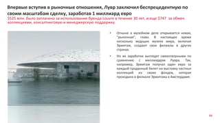 84
$525 млн. было заплачено за использование бренда Louvre в течение 30 лет, и еще $747 за обмен
коллекциями, консалтинговую и менеджерскую поддержку.
Впервые вступив в рыночные отношения, Лувр заключил беспрецедентную по
своим масштабам сделку, заработав 1 миллиард евро
• Отныне в музейном деле открывается новая,
"рыночная", глава. В настоящее время
несколько ведущих музеев мира, включая
Эрмитаж, создают свои филиалы в других
странах.
• Но их заработки выглядят смехотворными по
сравнению с миллиардом Лувра. Так,
например, Эрмитаж получал один евро за
каждый проданный билет на выставку частных
коллекций из своих фондов, которая
проходила в филиале Эрмитажа в Амстердаме.
 