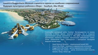 85
Строящийся культурный район Saadiyat беспрецедентен по своему
масштабу с точки зрения мировой культуры, так и создания
туристического центра притяжения в Абу Даби. Суперсовременная
архитектура, огромные площади, прогулочные набережные, пляжи,
отели, развлечения будет совмещаться с культурным наследием
ведущих музеев мира:
• Zayed National Museum - национальный музей ОАЭ
• Louvre Abu Dhabi – классика в современном исполнении
• Guggenheim Abu Dhabi – центр современного искусства
• Performing Arts Centre - центр исполнительских искусств:
музыка, танцы, театр и др.
Louvre и Guggenheim Museum строятся в одном из наиболее современных
будущих культурных районов в Мире – Saadiyat, Abu Dhabi
85
 