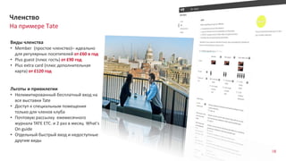 88
На примере Tate
Членство
Виды членства
• Member (простое членство)– идеально
для регулярных посетителей от £60 в год
• Plus guest (плюс гость) от £90 год
• Plus extra card (плюс дополнительная
карта) от £120 год
Льготы и привилегии
• Нелимитированный бесплатный вход на
все выставки Tate
• Доступ к специальным помещения
только для членов клуба
• Почтовую рассылку ежемесячного
журнала TATE ETC. и 2 раз в месяц What's
On guide
• Отдельный быстрый вход и недоступные
другим виды
 