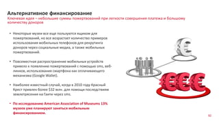 Ключевая идея – небольшие суммы пожертвований при легкости совершения платежа и большому
количеству доноров
Альтернативное финансирование
• Некоторые музеи все еще пользуются ящиком для
пожертвований, но все возрастает количество примеров
использования мобильных телефонов для рекрутинга
доноров через социальные медиа, а также мобильных
пожертвований.
• Повсеместная распространение мобильных устройств
привело к появлению пожертвований с помощью sms, веб-
линков, использования смартфона как оплачивающего
механизма (Google Wallet).
• Наиболее известный случай, когда в 2010 году Красный
Крест привлек более $32 млн. для помощи последствиям
землетрясения на Гаити через sms.
• По исследованию American Association of Museums 13%
музеев уже планируют заняться мобильным
финансированием.
92
 