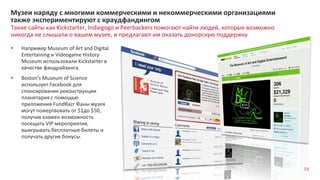 93
Такие сайты как Kickstarter, Indiegogo и Peerbackers помогают найти людей, которые возможно
никогда не слышали о вашем музее, и предлагают им оказать донорскую поддержку
Музеи наряду с многими коммерческими и некоммерческими организациями
также экспериментируют с краудфандингом
• Например Museum of Art and Digital
Entertaining и Videogame History
Museum использовали Kickstarter в
качестве фандрайзинга.
• Boston’s Museum of Science
использует Facebook для
спонсирования реконструкции
планетария с помощью
приложения FundRazr Фаны музея
могут пожертвовать от $1до $50,
получив взамен возможность
посещать VIP мероприятия,
выигрывать бесплатные билеты и
получать другие бонусы.
 