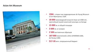95
Asian Art Museum
• 1966 – открыт как подразделение de Young Museum
в Сан Франциско, США
• 18 000 произведений искусств Азии за 6 000 лет,
крупнейший музей азиатской культуры на Западе
• 15 000 кв. м общей площади
• 2 600 кв. м галереи
• 2 500 выставочных образцов
• 187 000 посетителей в 2011 (SFMOMA 636K,
de Young 1.8M)
• $17-18 млн. операционный бюджет
 