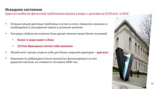 96
Один из наиболее финансово проблемных музеев в мире, с долгами на $120 млн. в 2010
Исходное состояние
• Успешно решив долговые проблемы и встав на ноги, появилось желание и
необходимость расширения охвата и усиления влияния.
• Растущее глобальное влияние Азии делает миссию музея более значимой:
• Более ½ мира живет в Азии
• 1/3 Сан Франциско считает себя азиатами
• Музей хочет заново открыть себя для более широкой аудитории – для всех
• Компания по ребрендингу была полностью финансирована за счет
дороских взносов, ее стоимость составила $400 тыс.
 