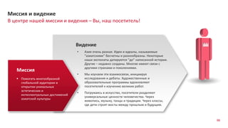 98
В центре нашей миссии и видения – Вы, наш посетитель!
Миссия и видение
Видение
Миссия
 Помогать многообразной
глобальной аудитории в
открытии уникальных
эстетических и
интеллектуальных достижений
азиатской культуры
• Азия очень разная. Идеи и идеалы, называемые
“азиатскими” бесчетны и разнообразны. Некоторые
наши экспонаты датируются “до” написанной истории.
Другие – недавно созданы. Многие имеют связи с
другими странами и поколениями.
• Мы изучаем эти взаимосвязи, инициируя
исследования и дебаты. Художественные и
образовательные программы вдохновляют
посетителей к изучению великих работ.
• Погружаясь в искусство, посетители разделяют
универсальные ценности человечества. Через
живопись, музыку, танцы и традиции. Через классы,
где дети строят мосты между прошлым и будущим.
 