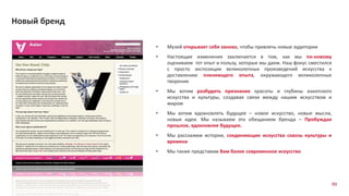 99
Новый бренд
• Музей открывает себя заново, чтобы привлечь новые аудитории
• Настоящие изменения заключается в том, как мы по-новому
оцениваем тот опыт и пользу, которые мы даем. Наш фокус сместился
с просто экспозиции великолепных произведений искусства к
доставлению пленяющего опыта, окружающего великолепные
творения
• Мы хотим разбудить признание красоты и глубины азиатского
искусства и культуры, создавая связи между нашим искусством и
миром
• Мы хотим вдохновлять будущее – новое искусство, новые мысли,
новые идеи. Мы называем это обещанием бренда – Пробуждая
прошлое, вдохновляя будущее.
• Мы расскажем истории, соединяющие искусства сквозь культуры и
времена
• Мы также представим Вам более современное искусство
 