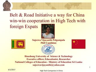 Sujeewa Vijayanthi Polgampala
PhD Candidate
Huazhong University of Science & Technology
Executive officer, Educationist, Researcher
National Colleges of Education - Ministry of Education Sri Lanka
sujeewavijayanthi@yahoo.com
6/1/2017
1
High Tech Companies in China
Belt & Road Initiative a way for China
win-win cooperation in High Tech with
foreign Expats
 
