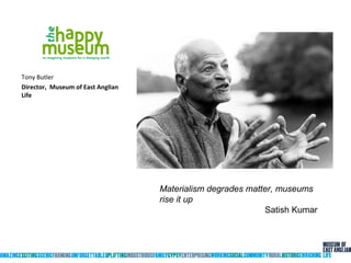 Tony Butler
Director, Museum of East Anglian
Life
Materialism degrades matter, museums
rise it up
Satish Kumar
 