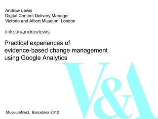 Andrew Lewis
Digital Content Delivery Manager
Victoria and Albert Museum, London

linkd.in/andrewlewis

Practical experiences of
evidence-based change management
using Google Analytics




MuseumNext, Barcelona 2012
 