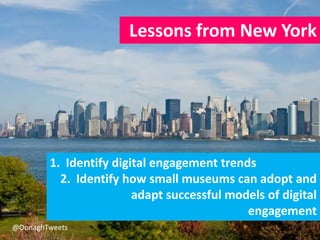 Lessons from New York
1. Identify digital engagement trends
2. Identify how small museums can adopt and
adapt successful m...