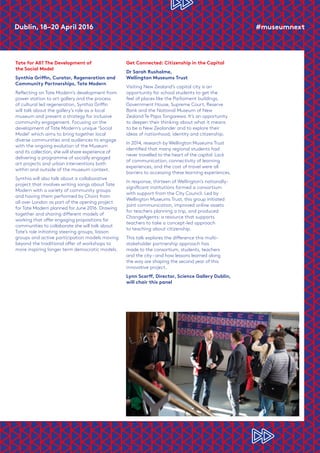 Dublin, 18–20 April 2016	 #museumnext
Tate for All? The Development of
the Social Model
Synthia Griffin, Curator, Regeneration and
Community Partnerships, Tate Modern
Reflecting on Tate Modern’s development from
power station to art gallery and the process
of cultural led regeneration, Synthia Griffin
will talk about the gallery’s role as a local
museum and present a strategy for inclusive
community engagement. Focusing on the
development of Tate Modern’s unique ‘Social
Model’ which aims to bring together local
diverse communities and audiences to engage
with the ongoing evolution of the Museum
and its collection, she will share experience of
delivering a programme of socially engaged
art projects and urban interventions both
within and outside of the museum context.
Synthia will also talk about a collaborative
project that involves writing songs about Tate
Modern with a variety of community groups
and having them performed by Choirs from
all over London as part of the opening project
for Tate Modern planned for June 2016. Drawing
together and sharing different models of
working that offer engaging propositions for
communities to collaborate she will talk about
Tate’s role initiating steering groups, liaison
groups and active participation models moving
beyond the traditional offer of workshops to
more inspiring longer term democratic models.
Get Connected: Citizenship in the Capital
Dr Sarah Rusholme,
Wellington Museums Trust
Visiting New Zealand’s capital city is an
opportunity for school students to get the
feel of places like the Parliament buildings,
Government House, Supreme Court, Reserve
Bank and the National Museum of New
Zealand Te Papa Tongarewa. It’s an opportunity
to deepen their thinking about what it means
to be a New Zealander and to explore their
ideas of nationhood, identity and citizenship.
In 2014, research by Wellington Museums Trust
identified that many regional students had
never travelled to the heart of the capital. Lack
of communication, connectivity of learning
experiences, and the cost of travel were all
barriers to accessing these learning experiences.
In response, thirteen of Wellington’s nationally-
significant institutions formed a consortium
with support from the City Council. Led by
Wellington Museums Trust, this group initiated
joint communication, improved online assets
for teachers planning a trip, and produced
ChangeAgents: a resource that supports
teachers to take a concept-led approach
to teaching about citizenship.
This talk explores the difference this multi-
stakeholder partnership approach has
made to the consortium, students, teachers
and the city–and how lessons learned along
the way are shaping the second year of this
innovative project.
Lynn Scarff, Director, Science Gallery Dublin,
will chair this panel
 