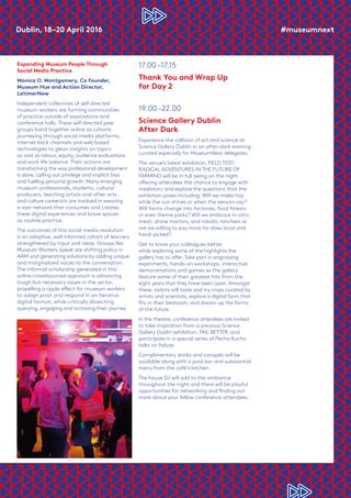 Dublin, 18–20 April 2016	 #museumnext
Expanding Museum People Through
Social Media Practice
Monica O. Montgomery, Co Founder,
Museum Hue and Action Director,
LatimerNow
Independent collectives of self directed
museum workers are forming communities
of practice outside of associations and
conference halls. These self directed peer
groups band together online as cohorts
journeying through social media platforms,
internet back channels and web based
technologies to glean insights on topics
as vast as labour, equity, audience evaluations
and work life balance. Their actions are
transforming the way professional development
is done, calling out privilege and implicit bias
and fuelling personal growth. Many emerging
museum professionals, students, cultural
producers, teaching artists and other arts
and culture careerists are involved in weaving
a vast network that consumes and creates
these digital experiences and brave spaces
as routine practice.
The outcomes of this social media revolution
is an adaptive, well informed cohort of learners
strengthened by input and ideas. Groups like
Museum Workers Speak are shifting policy in
AAM and generating solutions by adding unique
and marginalized voices to the conversation.
The informal scholarship generated in this
online crowdsourced approach is advancing
tough but necessary issues in the sector,
propelling a ripple effect for museum workers
to adapt pivot and respond in an iterative
digital format, while critically dissecting
querying, engaging and archiving their journey.
17.00 –17.15
Thank You and Wrap Up
for Day 2
19.00 –22.00	
Science Gallery Dublin
After Dark
Experience the collision of art and science at
Science Gallery Dublin in an after-dark evening
curated especially for MuseumNext delegates.
The venue’s latest exhibition, FIELD TEST:
RADICAL ADVENTURES IN THE FUTURE OF
FARMING will be in full swing on the night
offering attendees the chance to engage with
mediators and explore the questions that the
exhibition poses including: Will we make hay
while the sun shines or when the sensors say?
Will farms change into factories, food forests
or even theme parks? Will we embrace in-vitro
meat, drone tractors, and robotic ranchers or
are we willing to pay more for slow, local and
hand-picked?
Get to know your colleagues better
while exploring some of the highlights the
gallery has to offer. Take part in engrossing
experiments, hands-on workshops, interactive
demonstrations and games as the gallery
feature some of their greatest hits from the
eight years that they have been open. Amongst
these, visitors will taste and try crops curated by
artists and scientists, explore a digital farm that
fits in their bedroom, and dream up the farms
of the future.
In the theatre, conference attendees are invited
to take inspiration from a previous Science
Gallery Dublin exhibition, FAIL BETTER, and
participate in a special series of Pecha Kucha
talks on failure.
Complimentary drinks and canapés will be
available along with a paid bar and substantial
menu from the café’s kitchen.
The house DJ will add to the ambiance
throughout the night and there will be playful
opportunities for networking and finding out
more about your fellow conference attendees.
 