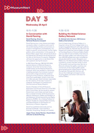 10.15 –11.30
In Conversation with
David Fleming
David Fleming, Director,
National Museums Liverpool
David Fleming has a long, diverse and highly
successful career in museums and is one of
the world’s leading thinkers and activists on
museum management and leadership, city
history museums, social inclusion, human rights,
politics, ethics and emotion. In this session at
MuseumNext,Jasper Visser will ask David about
his experiences, the lessons he has learned and
his view on the future of museums. Delegates
will have the opportunity to ask David their
own questions during the session.
In 2001 David Fleming, OBE MA PhD AMA,
became director of National Museums
Liverpool. Since then he has led a major
modernisation of the National Museums
Liverpool, which has resulted in it becoming
a leading example of an inclusive museum
service with a large and diverse audience.
During his time as director, audiences have
more than quadrupled, rising to more than
3.2 million per year. David has been responsible
for the creation of two new museums in
Liverpool, the Museum of Liverpool and
the International Slavery Museum.
David is President of the UK Museums
Association and former Chairman of the MA’s
Ethics Committee. He has served on several
Government committees and task forces.
He is currently Convener of the Social Justice
Alliance of Museums (SJAM) and President of
the Federation of International Human Rights
Museums (FIHRM). He is Visiting Professor of
Museum Studies at Liverpool Hope University,
and Special Advisor to the Museum of
Democracy in Rosario, Argentina.
David has published extensively and has
lectured worldwide – most recently in
Australia, Hong Kong, Georgia and Sweden.
Jasper Visser, Senior Partner, Vissch+Stam
will chat to David Fleming.
11.30 –12.15
Building the Global Science
Gallery Network
Dr. Michael John Gorman, CEO Science
Gallery International
From its beginnings of Science Gallery in a
forgotten corner of Trinity College Dublin to a
burgeoning global Network with eight galleries
planned by 2020, Dr. Michael John Gorman has
shaped and scaled the Science Gallery concept
as Founding Director of Science Gallery Dublin
and now CEO of Science Gallery International.
With the Dublin gallery now welcoming more
than 400,000 people every year and galleries
already planned for London, Bengaluru and
Melbourne, the Global Science Gallery Network
is poised to connect the best minds in some
of the world’s most exciting cities. But can a
Network embody the agility, creativity and
connectivity of the original gallery whilst
growing beyond the original space? During
this keynote, Michael John Gorman will
discuss the challenges and opportunities
of going global, and what it will mean for
Science Gallery.
Wednesday 20 April
 