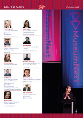 Dublin, 18–20 April 2016	 #museumnext
Mark Nagurski
Co-founder, MakerMatic
@iddictive
@makematic
www.makematic.com
Miki Lentin
Head of Corporate Affairs,
The British Library
www.bl.uk
Emma McLean
Account Manager AKA
www.akauk.com
Matt Caines
Editor, Guardian Culture
Professionals Network
@GdnCulturePros
@Guardian
@WannabeHacks
www.theguardian.com/
culture-professionals-network
Audrey Keane
Culture Officer at Creative
Europe Desk Ireland
www.artscouncil.ie
Katie Lowry
Culture Officer, Creative
Europe Desk Ireland
www.artscouncil.ie
Bradley Allen
Head, Creative Europe Desk
Denmark
www.kulturstyrelsen.dk
Shannon Darrough
Director, Digital Media at The
Museum of Modern Art
moma.org/
Mark MacLeod
Head of The Infirmary Museum
@InfirmaryWorc
Jim Richardson
Founder, MuseumNext
@SumoJim
@MuseumNext
 