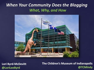 The Children’s Museum of Indianapolis
@TCMIndy
What, Why, and How
When Your Community Does the Blogging
Lori Byrd-McDevitt
@LoriLeeByrd
 