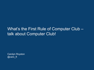 What’s the First Rule of Computer Club –
talk about Computer Club!
Carolyn Royston
@caro_ft
 