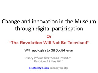 Change and innovation in the Museum
    through digital participation
                   Or
  “The Revolution Will Not Be Televised”
         With apologies to Gil Scott-Heron

         Nancy Proctor, Smithsonian Institution
               Barcelona 24 May 2012

           proctorn@si.edu @nancyproctor
 