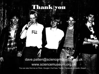 Thank you
dave.patten@sciencemuseum.org.uk
www.sciencemuseum.org.uk
You can also find me on Flickr, Google+,YouTube, Twitter, Facebook, LinkedIn, Dopplr ....