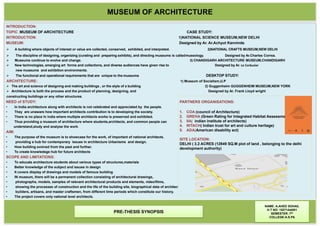MUSEUM OF ARCHITECTURE
INTRODUCTION:
TOPIC :MUSEUM OF ARCHITECTURE CASE STUDY:
INTRODUCTION: 1)NATIONAL SCIENCE MUSEUM,NEW DELHI
MUSEUM: Designed by Ar. Ar.Achyut Kanvinde.
 A building where objects of interest or value are collected, conserved, exhibited, and interpreted. 2)NATIONAL CRAFTS MUSEUM,NEW DELHI
 The discipline of designing, organizing (curating and preparing exhibits), and directing museums is calledmuseology. Designed by Ar.Charles Correa.
 Museums continue to evolve and change. 3) CHANDIGARH ARCHITECTURE MUSEUM,CHANDIGARH
 New technologies, emerging art forms and collections, and diverse audiences have given rise to Designed by Ar. Le Corbusier
new museums and exhibition environments.
 The functional and operational requirements that are unique to the museums DESKTOP STUDY:
ARCHITECTURE: 1) Museum of Socialism,U.P
 The art and science of designing and making buildings , or the style of a building 2) Guggenheim GUGGENHEIM MUSEUM,NEW YORK
 Architecture is both the process and the product of planning, designing, and Designed by Ar. Frank Lloyd wright
constructing buildings or any other structures.
NEED of STUDY:
• In India architecture along with architects is not celebrated and appreciated by the people.
• They are unaware how important architects contribution is to developing the society.
• There is no place In india where multiple architects works is preserved and exhibited.
• Thus providing a museum of architecture where students,architects, and common people can
understand,study and analyse the work.
AIM:
• The purpose of the museum is to showcase for the work, of important of national architects.
• providing a hub for contemporary issues in architecture Urbanisms and design.
• How building evolved from the past and further.
• To create knowledege hub for future architects
SCOPE AND LIMITATIONS:
• To educate architecture students about various types of structures,materials
• Better knowledge of the subject and issues in design
• It covers display of drawings and models of famous building
• IN museum, there will be a permanent collection consisting of architectural drawings,
• photographs, models, samples of relevant architectural products and elements, video/films,
• showing the processes of construction and the life of the building site, biographical data of architects,
• builders, artisans, and master craftsmen, from different time periods which constitute our history.
• The project covers only national level architects.
NAME: A.AHED SOHAIL
H.T NO: 15271AA001
SEMESTER :7th
COLLEGE:A.S.PA
PRE-THESIS SYNOPSIS
PARTNERS ORGANISATIONS:
1. COA (council of Architecture)
2. GREHA (Green Rating for Integrated Habitat Assessment)
3. IIA( indian institute of architects)
4. INTACH( Indian trust for art and culture heritage)
5. ADA(American disability act)
SITE LOCATION:
DELHI ( 3.2 ACRES (12949 SQ.M plot of land , belonging to the delhi
development authority)
 
