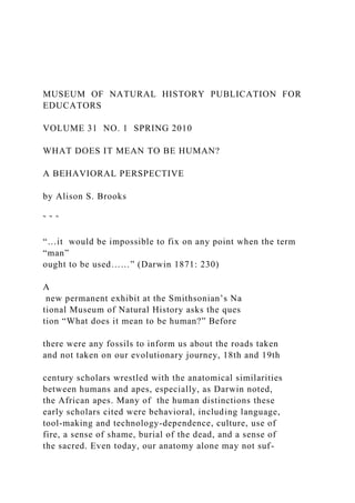 MUSEUM OF NATURAL HISTORY PUBLICATION FOR
EDUCATORS
VOLUME 31 NO. 1 SPRING 2010
WHAT DOES IT MEAN TO BE HUMAN?
A BEHAVIORAL PERSPECTIVE
by Alison S. Brooks
˜ ˜ ˜
“…it would be impossible to fix on any point when the term
“man”
ought to be used……” (Darwin 1871: 230)
A
new permanent exhibit at the Smithsonian’s Na
tional Museum of Natural History asks the ques
tion “What does it mean to be human?” Before
there were any fossils to inform us about the roads taken
and not taken on our evolutionary journey, 18th and 19th
century scholars wrestled with the anatomical similarities
between humans and apes, especially, as Darwin noted,
the African apes. Many of the human distinctions these
early scholars cited were behavioral, including language,
tool-making and technology-dependence, culture, use of
fire, a sense of shame, burial of the dead, and a sense of
the sacred. Even today, our anatomy alone may not suf-
 