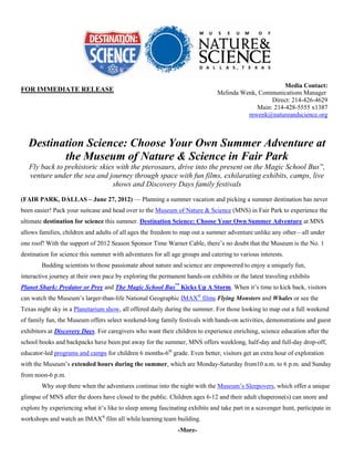 Media Contact:
FOR IMMEDIATE RELEASE                                                         Melinda Wenk, Communications Manager
                                                                                                Direct: 214-426-4629
                                                                                           Main: 214-428-5555 x1387
                                                                                        mwenk@natureandscience.org



   Destination Science: Choose Your Own Summer Adventure at
          the Museum of Nature & Science in Fair Park
   Fly back to prehistoric skies with the pterosaurs, drive into the present on the Magic School Bus™,
   venture under the sea and journey through space with fun films, exhilarating exhibits, camps, live
                                shows and Discovery Days family festivals
(FAIR PARK, DALLAS – June 27, 2012) — Planning a summer vacation and picking a summer destination has never
been easier! Pack your suitcase and head over to the Museum of Nature & Science (MNS) in Fair Park to experience the
ultimate destination for science this summer. Destination Science: Choose Your Own Summer Adventure at MNS
allows families, children and adults of all ages the freedom to map out a summer adventure unlike any other—all under
one roof! With the support of 2012 Season Sponsor Time Warner Cable, there’s no doubt that the Museum is the No. 1
destination for science this summer with adventures for all age groups and catering to various interests.
        Budding scientists to those passionate about nature and science are empowered to enjoy a uniquely fun,
interactive journey at their own pace by exploring the permanent hands-on exhibits or the latest traveling exhibits
Planet Shark: Predator or Prey and The Magic School Bus™ Kicks Up A Storm. When it’s time to kick back, visitors
can watch the Museum’s larger-than-life National Geographic IMAX® films Flying Monsters and Whales or see the
Texas night sky in a Planetarium show, all offered daily during the summer. For those looking to map out a full weekend
of family fun, the Museum offers select weekend-long family festivals with hands-on activities, demonstrations and guest
exhibitors at Discovery Days. For caregivers who want their children to experience enriching, science education after the
school books and backpacks have been put away for the summer, MNS offers weeklong, half-day and full-day drop-off,
educator-led programs and camps for children 6 months-6th grade. Even better, visitors get an extra hour of exploration
with the Museum’s extended hours during the summer, which are Monday-Saturday from10 a.m. to 6 p.m. and Sunday
from noon-6 p.m.
        Why stop there when the adventures continue into the night with the Museum’s Sleepovers, which offer a unique
glimpse of MNS after the doors have closed to the public. Children ages 6-12 and their adult chaperone(s) can snore and
explore by experiencing what it’s like to sleep among fascinating exhibits and take part in a scavenger hunt, participate in
workshops and watch an IMAX® film all while learning team building.
                                                              -More-
 