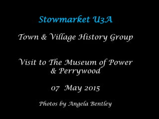 Stowmarket U3A
Town & Village History Group
Visit to The Museum of Power
& Perrywood
07 May 2015
Photos by Angela Bentley
 