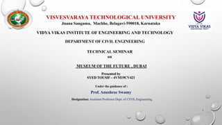 Presented by
SYED TOUSIF – 4VM19CV421
VISVESVARAYA TECHNOLOGICAL UNIVERSITY
Jnana Sangama, Machhe, Belagavi-590018, Karnataka
VIDYA VIKAS INSTITUTE OF ENGINEERING AND TECHNOLOGY
DEPARTMENT OF CIVIL ENGINEERING
Under the guidance of :
Designation: Assistant Professor Dept. of CIVIL Engineering.
Prof. Anushree Swamy
TECHNICAL SEMINAR
on
MUSEUM OF THE FUTURE , DUBAI
1
 