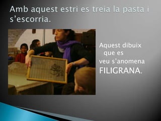 Aquestdibuix que esveus’anomenaFILIGRANA.Ambaquestestri es treia la pasta i s’escorria.