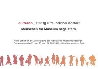 outreach [ˈaʊtriːtʃ] = freundlicher Kontakt
       Menschen für Museum begeistern.


Ivana Scharf für die Jahrestagung des Arbeitskreis Museumspädagogik
Ostdeutschland e.V. „ am 20. und 21. Mai 2011, Jüdisches Museum Berlin
 