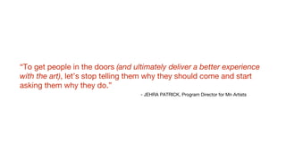 “To get people in the doors (and ultimately deliver a better experience
with the art), let’s stop telling them why they should come and start
asking them why they do.”
- JEHRA PATRICK, Program Director for Mn Artists
 