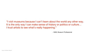 “I visit museums because I can’t learn about the world any other way.
It is the only way I can make sense of history or politics or culture… 
I trust artists to see what’s really happening.”
- SAM, Museum Professional
Source: Proprietary Research
 