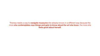 Theresa needs a way to navigate museums she already knows in a diﬀerent way because the
more she contemplates new things and gets to know about the art she loves, the more she
feels good about herself.
 
