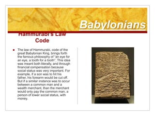 BabyloniansHammurabi’s Law CodeThe law of Hammurabi, code of the great Babylonian King, brings forth the famous philosophy of “an eye for an eye, a tooth for a tooth”. This idea was meant both literally, and through financial compensation because social status was very important. For example, if a son was to hit his father, his forearm would be cut off. But if a similar instance was to occur between a common man and a wealth merchant, than the merchant would only pay the common man, a person of lower social status, with money.
