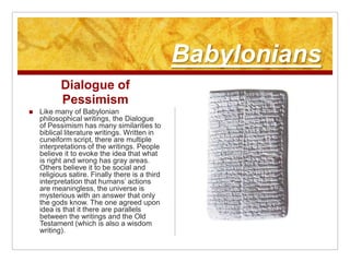 BabyloniansDialogue of PessimismLike many of Babylonian philosophical writings, the Dialogue of Pessimism has many similarities to biblical literature writings. Written in cuneiform script, there are multiple interpretations of the writings. People believe it to evoke the idea that what is right and wrong has gray areas. Others believe it to be social and religious satire. Finally there is a third interpretation that humans’ actions are meaningless, the universe is mysterious with an answer that only the gods know. The one agreed upon idea is that it there are parallels between the writings and the Old Testament (which is also a wisdom writing).