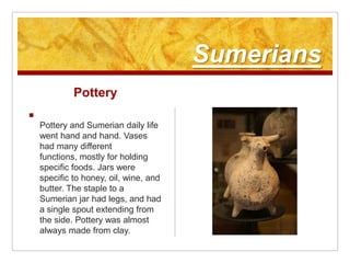 SumeriansPottery Pottery and Sumerian daily life went hand and hand. Vases had many different functions, mostly for holding specific foods. Jars were specific to honey, oil, wine, and butter. The staple to a Sumerian jar had legs, and had a single spout extending from the side. Pottery was almost always made from clay.