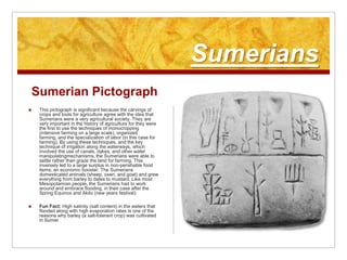 SumeriansSumerian PictographThis pictograph is significant because the carvings of crops and tools for agriculture agree with the idea that Sumerians were a very agricultural society. They are very important in the history of agriculture for they were the first to use the techniques of monocropping (intensive farming on a large scale), organized farming, and the specialization of labor (in this case for farming). By using these techniques, and the key technique of irrigation along the waterways, which involved the use of canals, dykes, and other water manipulatingmechanisms, the Sumerians were able to settle rather than graze the land for farming. This inversely led to a large surplus in non-perishable food items; an economic booster. The Sumerians domesticated animals (sheep, oxen, and goat) and grew everything from barley to dates to mustard. Like most Mesopotamian people, the Sumerians had to work around and embrace flooding, in their case after the Spring Equinox and Akitu (new years festival). Fun Fact: High salinity (salt content) in the waters that flooded along with high evaporation rates is one of the reasons why barley (a salt-tolerant crop) was cultivated in Sumer