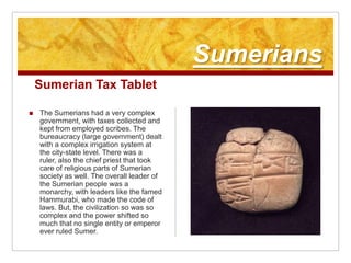 SumeriansSumerian Tax TabletThe Sumerians had a very complex government, with taxes collected and kept from employed scribes. The bureaucracy (large government) dealt with a complex irrigation system at the city-state level. There was a ruler, also the chief priest that took care of religious parts of Sumerian society as well. The overall leader of the Sumerian people was a monarchy, with leaders like the famed Hammurabi, who made the code of laws. But, the civilization so was so complex and the power shifted so much that no single entity or emperor ever ruled Sumer.