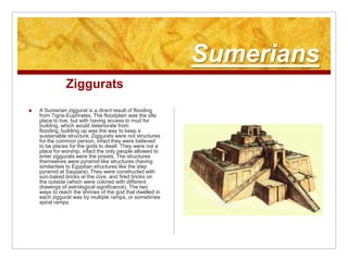 SumeriansZigguratsA Sumerian ziggurat is a direct result of flooding from Tigris-Euphrates. The floodplain was the idle place to live, but with having access to mud for building, which would deteriorate from flooding, building up was the way to keep a sustainable structure. Ziggurats were not structures for the common person, infact they were believed to be places for the gods to dwell. They were not a place for worship, infact the only people allowed to enter ziggurats were the priests. The structures themselves were pyramid like structures (having similarities to Egyptian structures like the step pyramid at Saqqara). They were constructed with sun-baked bricks at the core, and fired bricks on the outside (which were colored with different drawings of astrological significance). The two ways to reach the shrines of the god that dwelled in each ziggurat was by multiple ramps, or sometimes spiral ramps.