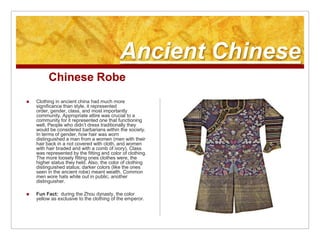 Ancient ChineseChinese RobeClothing in ancient china had much more significance than style, it represented order, gender, class, and most importantly community. Appropriate attire was crucial to a community for it represented one that functioning well. People who didn’t dress traditionally they would be considered barbarians within the society. In terms of gender, how hair was worn distinguished a man from a women (men with their hair back in a not covered with cloth, and women with hair braded and with a comb of ivory). Class was represented by the fitting and color of clothing. The more loosely fitting ones clothes were, the higher status they held. Also, the color of clothing distinguished status; darker colors (like the ones seen in the ancient robe) meant wealth. Common men wore hats while out in public, another distinguisher.Fun Fact:  during the Zhou dynasty, the color yellow as exclusive to the clothing of the emperor.