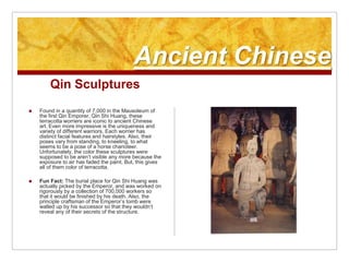 Ancient ChineseQin SculpturesFound in a quantity of 7,000 in the Mausoleum of the first Qin Emporer, Qin Shi Huang, these terracotta worriers are iconic to ancient Chinese art. Even more impressive is the uniqueness and variety of different warriors. Each worrier has distinct facial features and hairstyles. Also, their poses vary from standing, to kneeling, to what seems to be a pose of a horse charioteer. Unfortunately, the color these sculptures were supposed to be aren’t visible any more because the exposure to air has faded the paint. But, this gives all of them color of terracotta.Fun Fact: The burial place for Qin Shi Huang was actually picked by the Emperor, and was worked on rigorously by a collection of 700,000 workers so that it would be finished by his death. Also, the principle craftsman of the Emperor’s tomb were walled up by his successor so that they wouldn’t reveal any of their secrets of the structure.