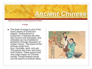 Ancient ChinesePages from the Classic of Poetry (particularly The Book of Songs)The book of songs is one of the iconic pieces of Confucian religion. Confucianism is humanism. It teaches the idea that humans are teachable, and ultimately can be modeled to perfection through education of certain virtues.  The topics of the writings range from love, marriage, work, and war. The poems are short, and have strict rhythm. These poems had very large impact on Chinese society. Feudal leaders would use the poems to profess ideas. 