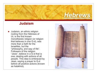HebrewsJudaismJudaism, an ethnic religion rooting from the Hebrews of Ur, is the first known monotheistic religion (or religion that believes in one G-d), was more than a faith for the Israelites, but the “philosophy, and way of life”. Followers of the religion “Jews”, believe in a G-d that is one; dealing with actions of all people. This idea is embraced by Jews; saying a prayer to G-d before all positive actions (known as halakhot). 