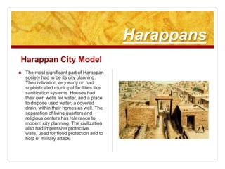 HarappansHarappan City ModelThe most significant part of Harappan society had to be its city planning. The civilization very early on had sophisticated municipal facilities like sanitization systems. Houses had their own wells for water, and a place to dispose used water, a covered drain, within their homes as well. The separation of living quarters and religious centers has relevance to modern city planning. The civilization also had impressive protective walls, used for flood protection and to hold of military attack.