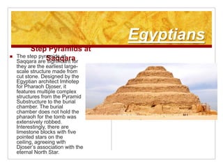 EgyptiansStep Pyramids at SaqqaraThe step pyramids at Saqqara are significant for they are the earliest large-scale structure made from cut stone. Designed by the Egyptian architect Imhotep for Pharaoh Djoser, it features multiple complex structures from the Pyramid Substructure to the burial chamber. The burial chamber does not hold the pharaoh for the tomb was extensively robbed. Interestingly, there are limestone blocks with five pointed stars on the ceiling, agreeing with Djoser’s association with the eternal North Star.