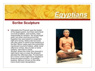 EgyptiansScribe SculptureUltimately the Pharaoh was the leader of the legal system, but there were local councils of elders, and scribes, were responsible for taxation. No actual legal exist, but other sources prove that Egyptian law was based on pragmatic right and wrong. Status did not come into play when it came to the breaking of the law. Minor cases went the previously mentioned council of elders, while more offensive crimes, like murder or tomb robbery, went the to Great Kenbet, where the vizier (the pharaoh’s right hand man) or even the pharaoh decided the offenders fate. Punishment for a minor crime might have resulted in financial repercussions, or possibly beating. Serious crimes on the other hand could mean decapitation.
