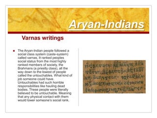 Aryan-IndiansVarnas writingsThe Aryan-Indian people followed a social class system (caste-system) called varnas. It ranked peoples social status from the most highly ranked members of society, the Brahmans (a priestly class), all the way down to the lowest of people called the untouchables. What kind of job someone could have. Untouchables had such horrible responsibilities like hauling dead bodies. These people were literally believed to be untouchable. Meaning that any physical contact with them would lower someone’s social rank.