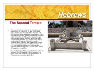 HebrewsThe Second TempleThe second temple, being constructed between times of 516 BCE and 70 CE, was a built after Cyrus the Great of Persia took the throne in 538 BCE, decreeing the Jews back to Jerusalem. There is duel significance to this standing temple. The first is that it was the rebuilding of the original temple that was destroyed in 586 BCE, when the Jews were exiled to Babylon. The second being that its western wall (known as the Kotel in modern Judaism) is still standing after the Romans, under Titus, destroyed Jerusalem and the temple in 70 CE. This physical holy place, a characteristic common of ethnic religions, is known as the holiest of holy places in Judaism. Fun Fact: People of the Jewish faith write notes to HaShem (G-d) and wedge them in between the bricks of the wall because it the spot deemed as the closest someone can get to G-d.