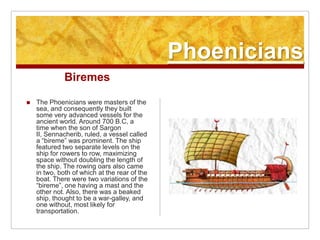 PhoeniciansBiremesThe Phoenicians were masters of the sea, and consequently they built some very advanced vessels for the ancient world. Around 700 B.C, a time when the son of Sargon II, Sennacherib, ruled, a vessel called a “bireme” was prominent. The ship featured two separate levels on the ship for rowers to row, maximizing space without doubling the length of the ship. The rowing oars also came in two, both of which at the rear of the boat. There were two variations of the “bireme”, one having a mast and the other not. Also, there was a beaked ship, thought to be a war-galley, and one without, most likely for transportation.